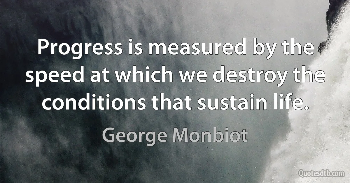 Progress is measured by the speed at which we destroy the conditions that sustain life. (George Monbiot)