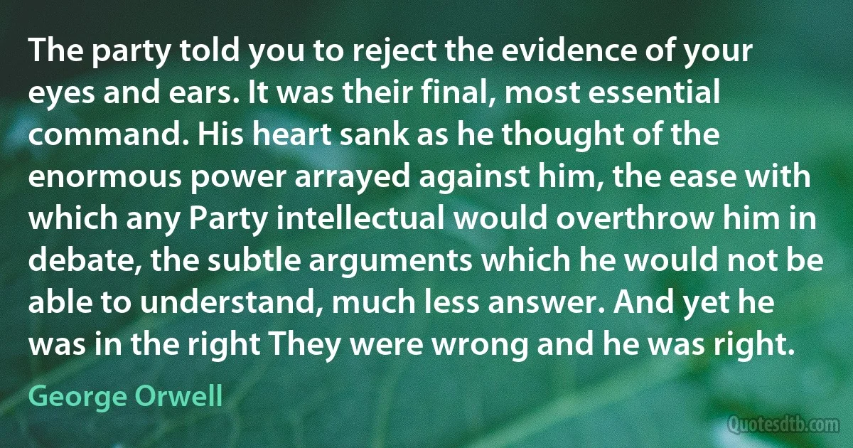 The party told you to reject the evidence of your eyes and ears. It was their final, most essential command. His heart sank as he thought of the enormous power arrayed against him, the ease with which any Party intellectual would overthrow him in debate, the subtle arguments which he would not be able to understand, much less answer. And yet he was in the right They were wrong and he was right. (George Orwell)