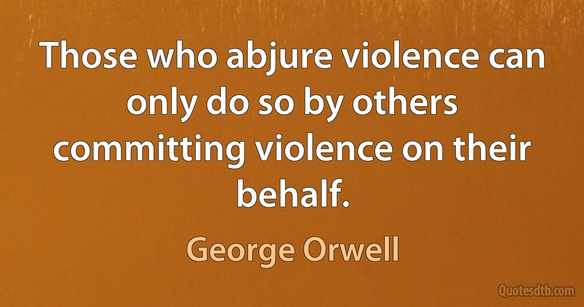 Those who abjure violence can only do so by others committing violence on their behalf. (George Orwell)