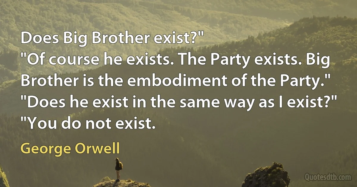 Does Big Brother exist?"
"Of course he exists. The Party exists. Big Brother is the embodiment of the Party."
"Does he exist in the same way as I exist?"
"You do not exist. (George Orwell)