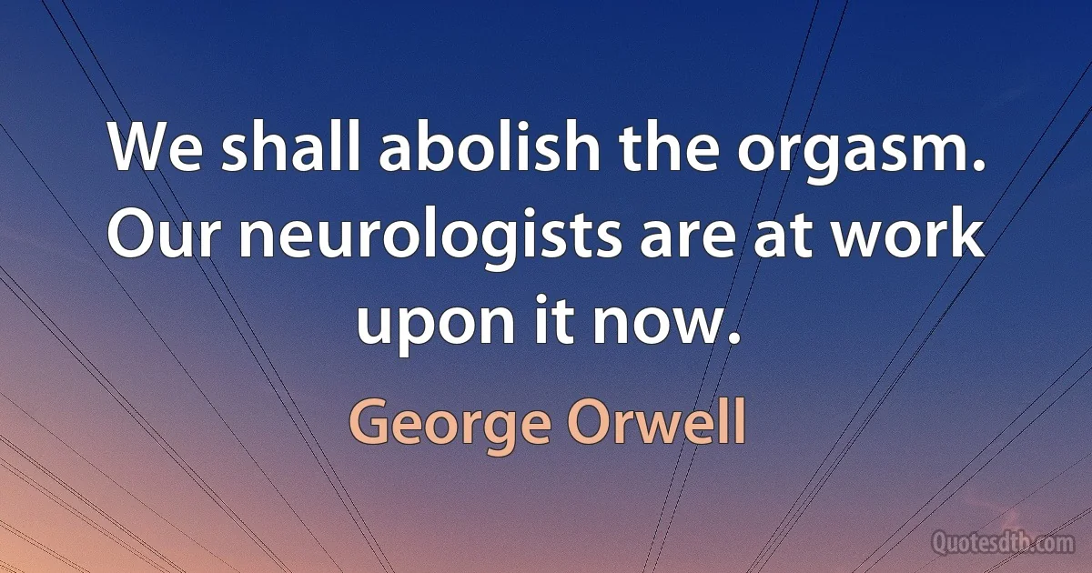 We shall abolish the orgasm. Our neurologists are at work upon it now. (George Orwell)