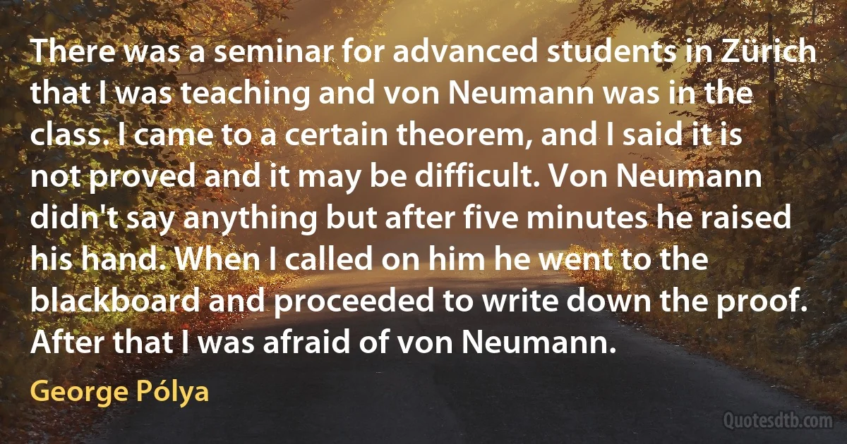 There was a seminar for advanced students in Zürich that I was teaching and von Neumann was in the class. I came to a certain theorem, and I said it is not proved and it may be difficult. Von Neumann didn't say anything but after five minutes he raised his hand. When I called on him he went to the blackboard and proceeded to write down the proof. After that I was afraid of von Neumann. (George Pólya)