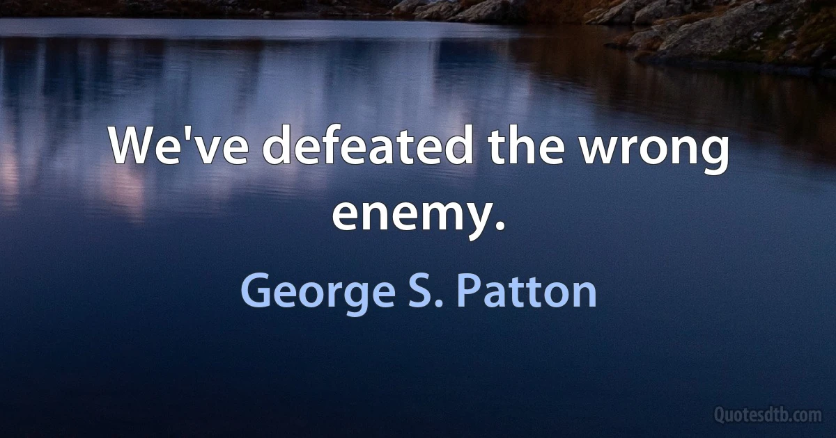 We've defeated the wrong enemy. (George S. Patton)