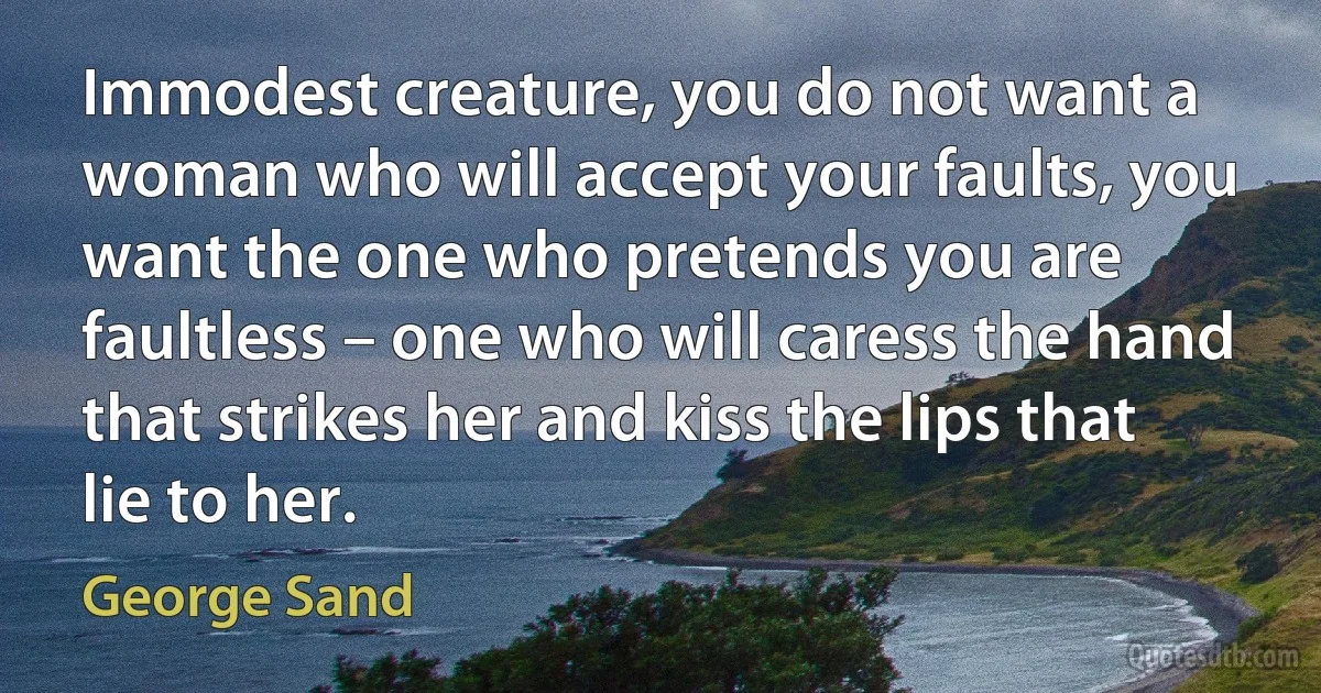 Immodest creature, you do not want a woman who will accept your faults, you want the one who pretends you are faultless – one who will caress the hand that strikes her and kiss the lips that lie to her. (George Sand)