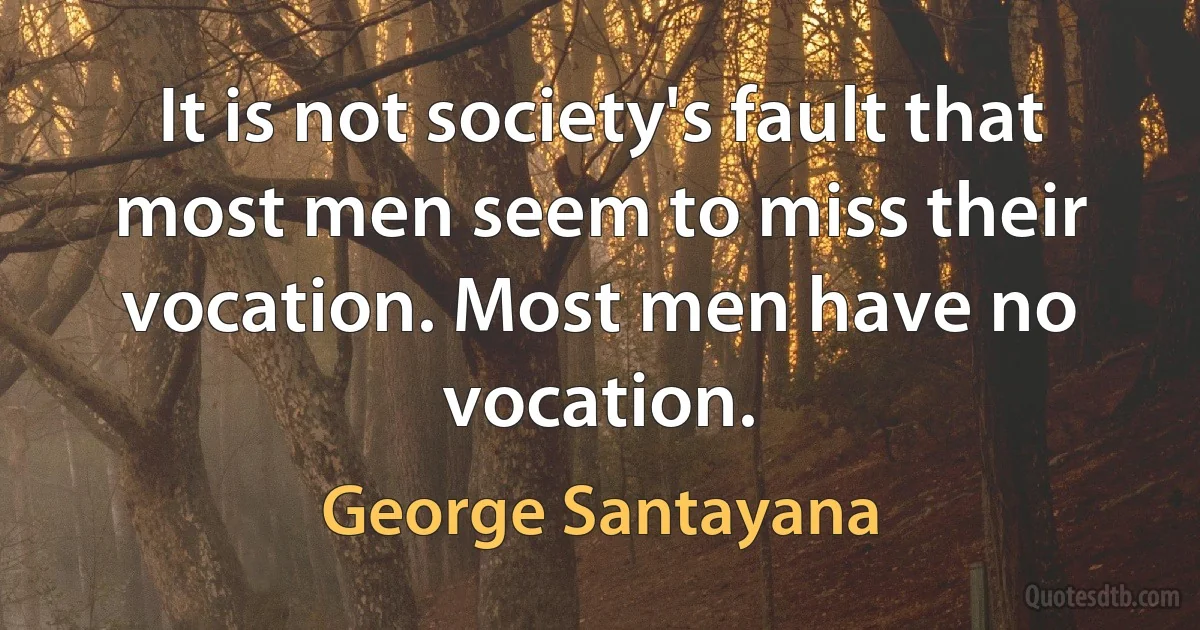 It is not society's fault that most men seem to miss their vocation. Most men have no vocation. (George Santayana)