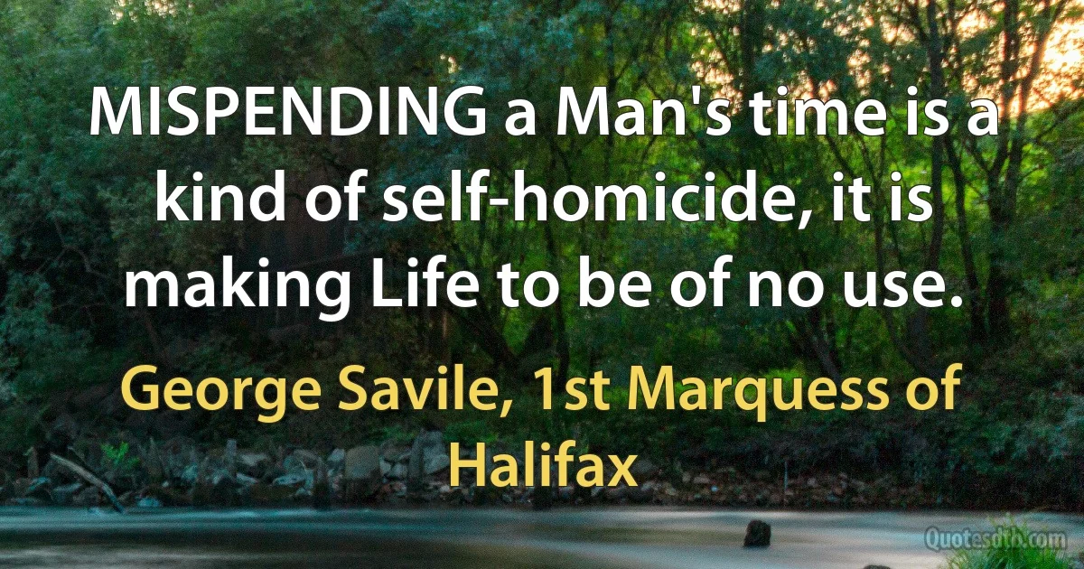 MISPENDING a Man's time is a kind of self-homicide, it is making Life to be of no use. (George Savile, 1st Marquess of Halifax)