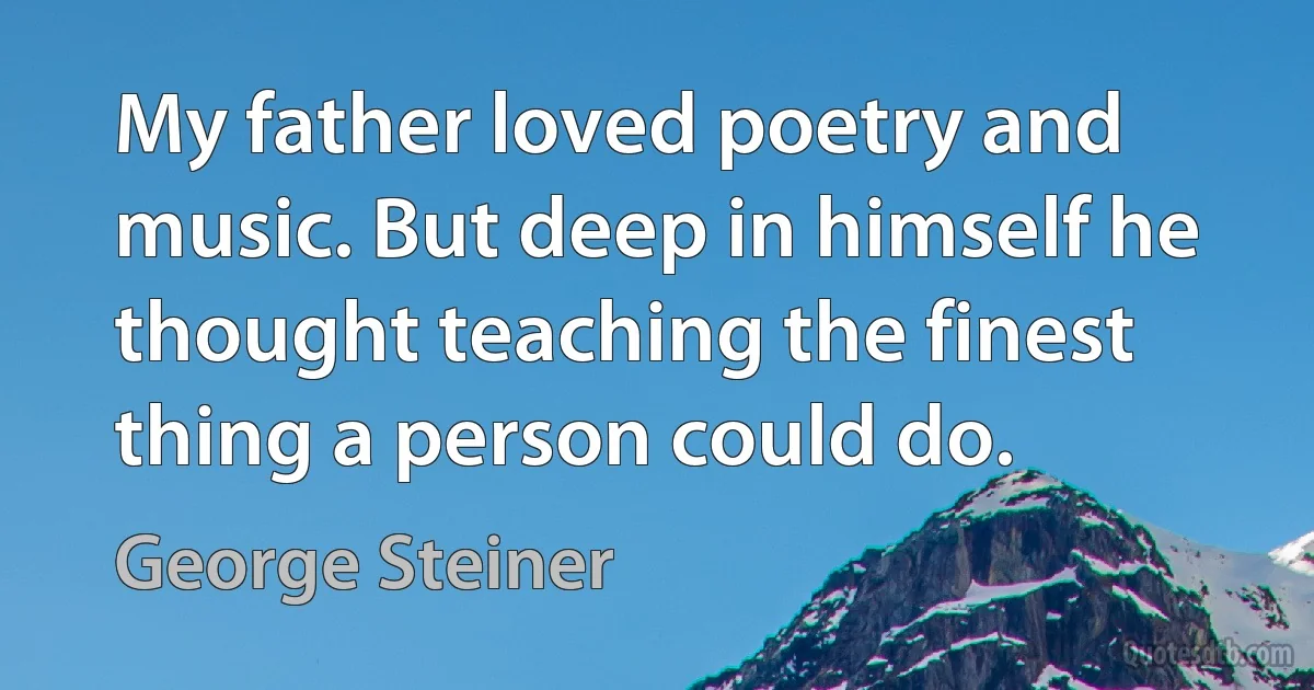 My father loved poetry and music. But deep in himself he thought teaching the finest thing a person could do. (George Steiner)