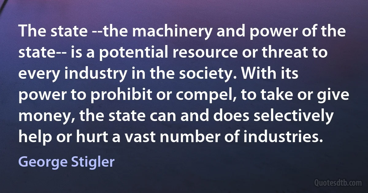 The state --the machinery and power of the state-- is a potential resource or threat to every industry in the society. With its power to prohibit or compel, to take or give money, the state can and does selectively help or hurt a vast number of industries. (George Stigler)