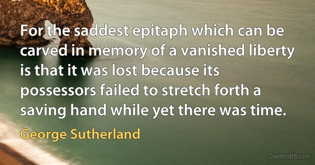 For the saddest epitaph which can be carved in memory of a vanished liberty is that it was lost because its possessors failed to stretch forth a saving hand while yet there was time. (George Sutherland)