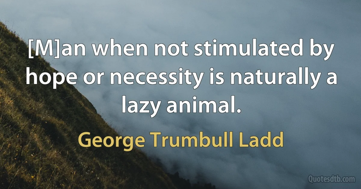 [M]an when not stimulated by hope or necessity is naturally a lazy animal. (George Trumbull Ladd)