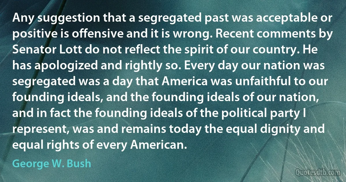 Any suggestion that a segregated past was acceptable or positive is offensive and it is wrong. Recent comments by Senator Lott do not reflect the spirit of our country. He has apologized and rightly so. Every day our nation was segregated was a day that America was unfaithful to our founding ideals, and the founding ideals of our nation, and in fact the founding ideals of the political party I represent, was and remains today the equal dignity and equal rights of every American. (George W. Bush)