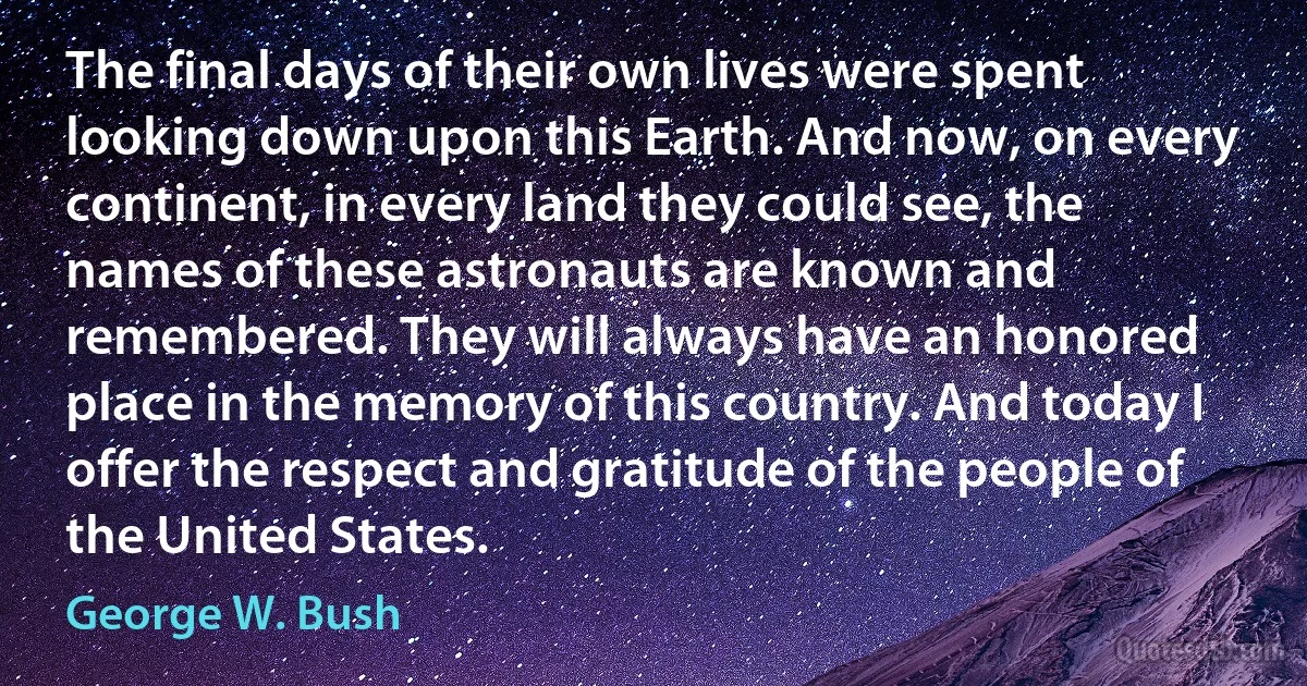 The final days of their own lives were spent looking down upon this Earth. And now, on every continent, in every land they could see, the names of these astronauts are known and remembered. They will always have an honored place in the memory of this country. And today I offer the respect and gratitude of the people of the United States. (George W. Bush)