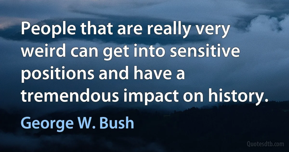 People that are really very weird can get into sensitive positions and have a tremendous impact on history. (George W. Bush)