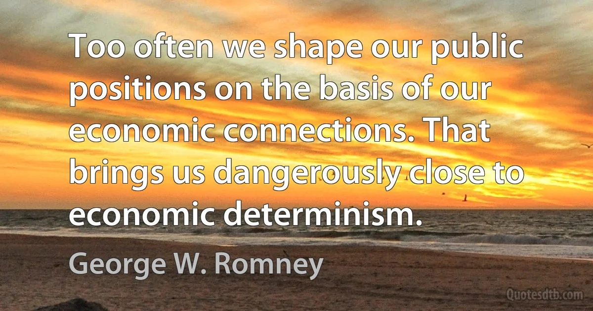 Too often we shape our public positions on the basis of our economic connections. That brings us dangerously close to economic determinism. (George W. Romney)