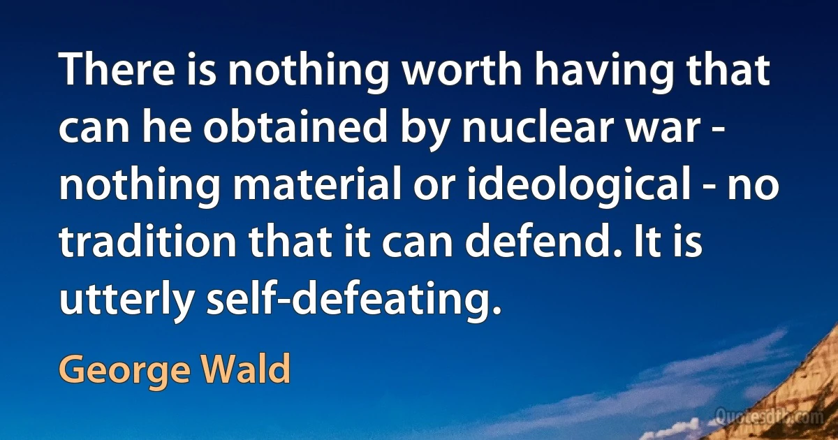 There is nothing worth having that can he obtained by nuclear war - nothing material or ideological - no tradition that it can defend. It is utterly self-defeating. (George Wald)