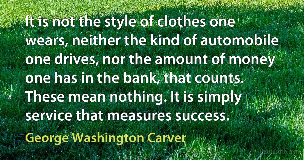 It is not the style of clothes one wears, neither the kind of automobile one drives, nor the amount of money one has in the bank, that counts. These mean nothing. It is simply service that measures success. (George Washington Carver)