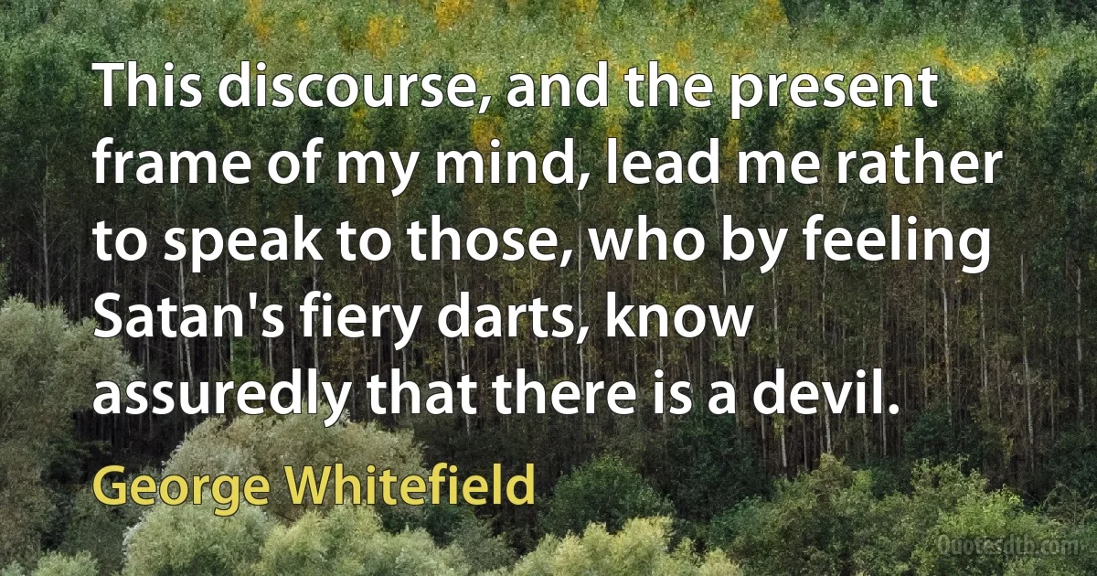 This discourse, and the present frame of my mind, lead me rather to speak to those, who by feeling Satan's fiery darts, know assuredly that there is a devil. (George Whitefield)