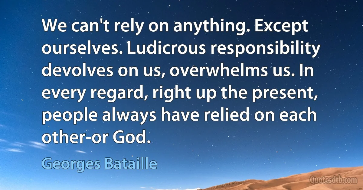 We can't rely on anything. Except ourselves. Ludicrous responsibility devolves on us, overwhelms us. In every regard, right up the present, people always have relied on each other-or God. (Georges Bataille)