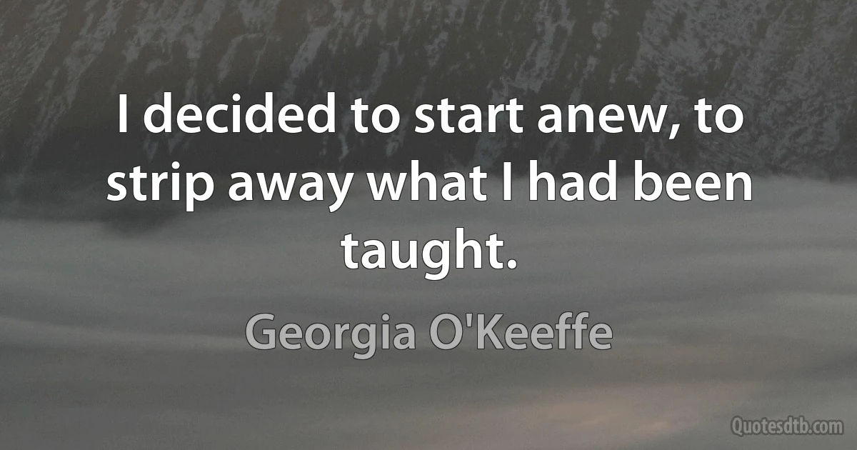 I decided to start anew, to strip away what I had been taught. (Georgia O'Keeffe)