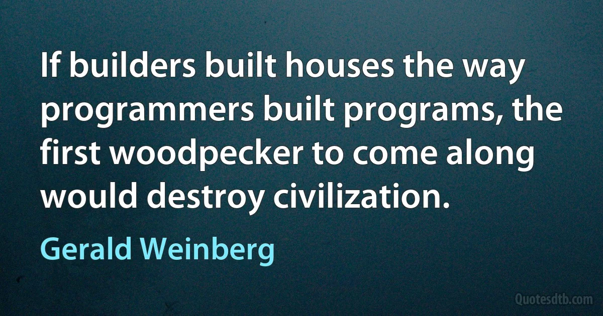 If builders built houses the way programmers built programs, the first woodpecker to come along would destroy civilization. (Gerald Weinberg)