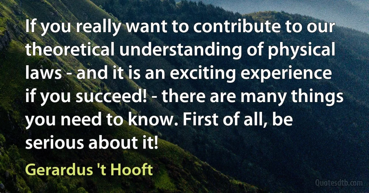 If you really want to contribute to our theoretical understanding of physical laws - and it is an exciting experience if you succeed! - there are many things you need to know. First of all, be serious about it! (Gerardus 't Hooft)