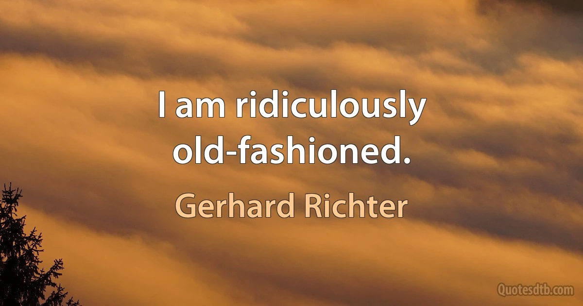 I am ridiculously old-fashioned. (Gerhard Richter)