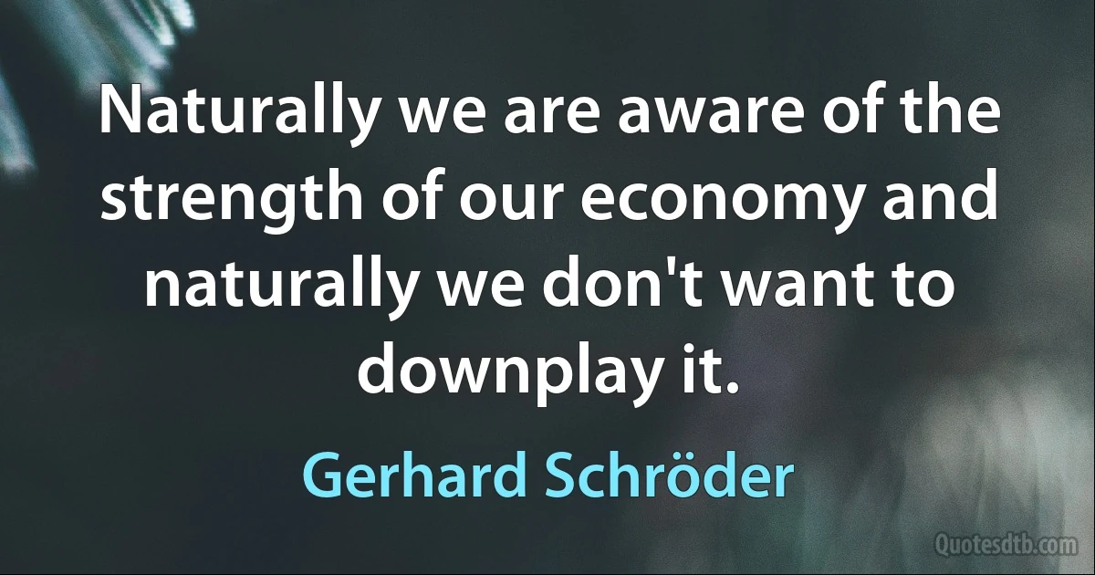 Naturally we are aware of the strength of our economy and naturally we don't want to downplay it. (Gerhard Schröder)