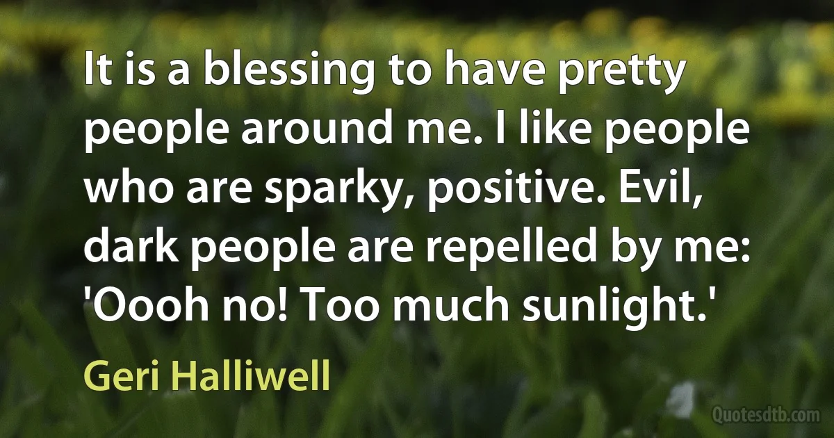 It is a blessing to have pretty people around me. I like people who are sparky, positive. Evil, dark people are repelled by me: 'Oooh no! Too much sunlight.' (Geri Halliwell)