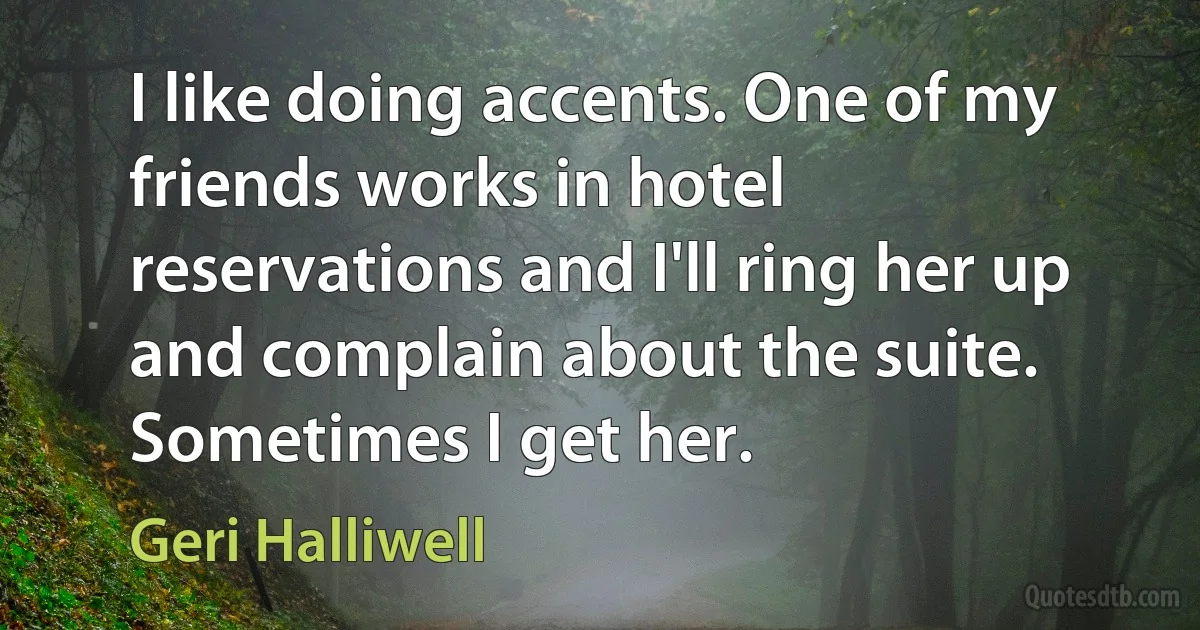 I like doing accents. One of my friends works in hotel reservations and I'll ring her up and complain about the suite. Sometimes I get her. (Geri Halliwell)