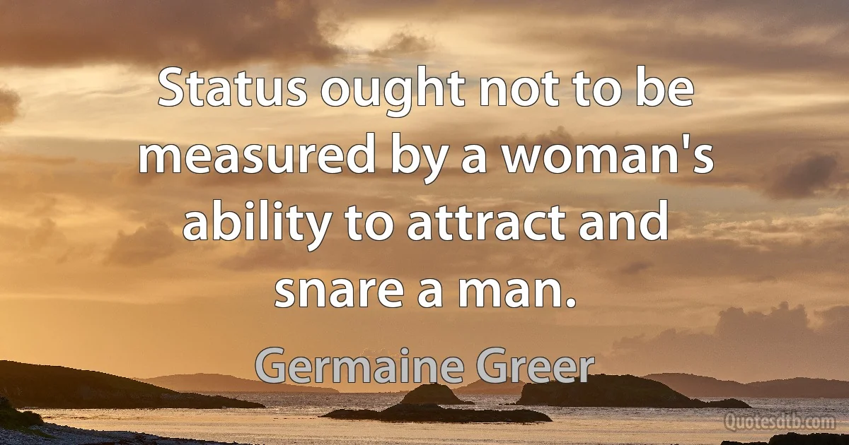 Status ought not to be measured by a woman's ability to attract and snare a man. (Germaine Greer)