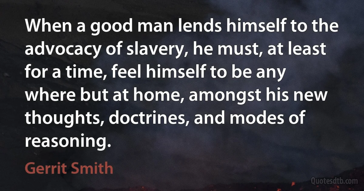 When a good man lends himself to the advocacy of slavery, he must, at least for a time, feel himself to be any where but at home, amongst his new thoughts, doctrines, and modes of reasoning. (Gerrit Smith)