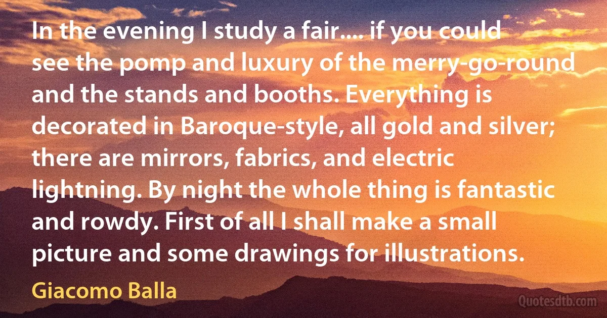 In the evening I study a fair.... if you could see the pomp and luxury of the merry-go-round and the stands and booths. Everything is decorated in Baroque-style, all gold and silver; there are mirrors, fabrics, and electric lightning. By night the whole thing is fantastic and rowdy. First of all I shall make a small picture and some drawings for illustrations. (Giacomo Balla)