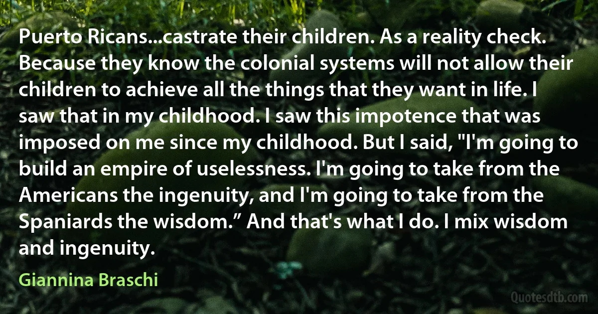 Puerto Ricans...castrate their children. As a reality check. Because they know the colonial systems will not allow their children to achieve all the things that they want in life. I saw that in my childhood. I saw this impotence that was imposed on me since my childhood. But I said, "I'm going to build an empire of uselessness. I'm going to take from the Americans the ingenuity, and I'm going to take from the Spaniards the wisdom.” And that's what I do. I mix wisdom and ingenuity. (Giannina Braschi)