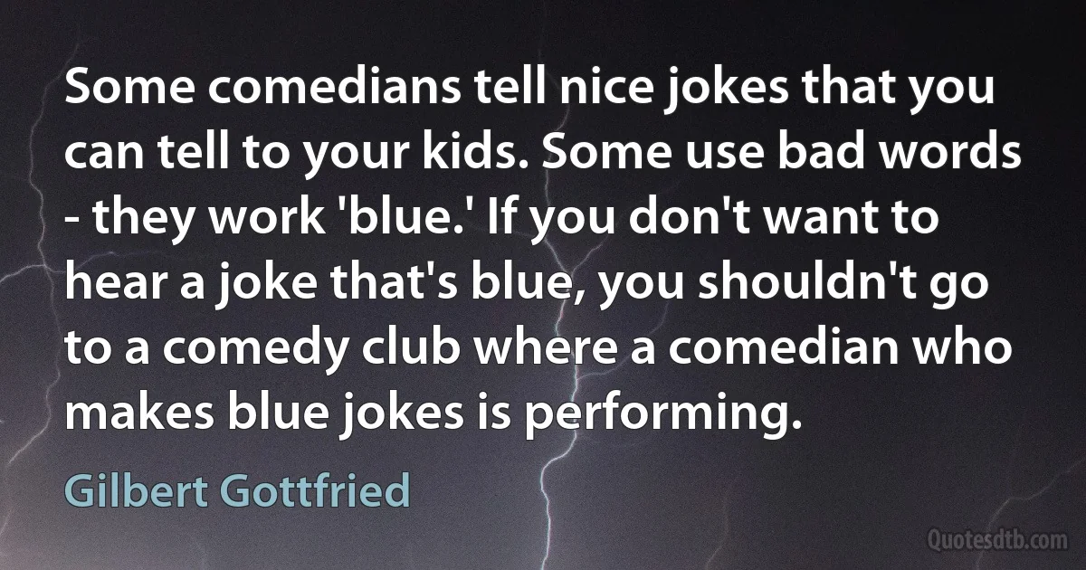 Some comedians tell nice jokes that you can tell to your kids. Some use bad words - they work 'blue.' If you don't want to hear a joke that's blue, you shouldn't go to a comedy club where a comedian who makes blue jokes is performing. (Gilbert Gottfried)