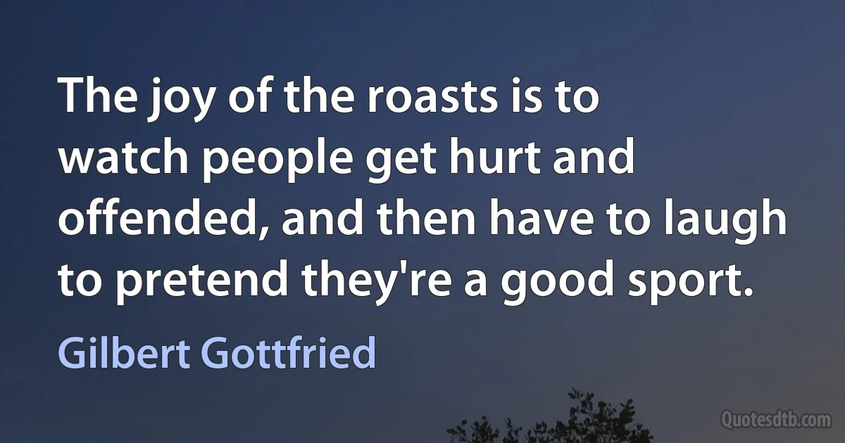 The joy of the roasts is to watch people get hurt and offended, and then have to laugh to pretend they're a good sport. (Gilbert Gottfried)