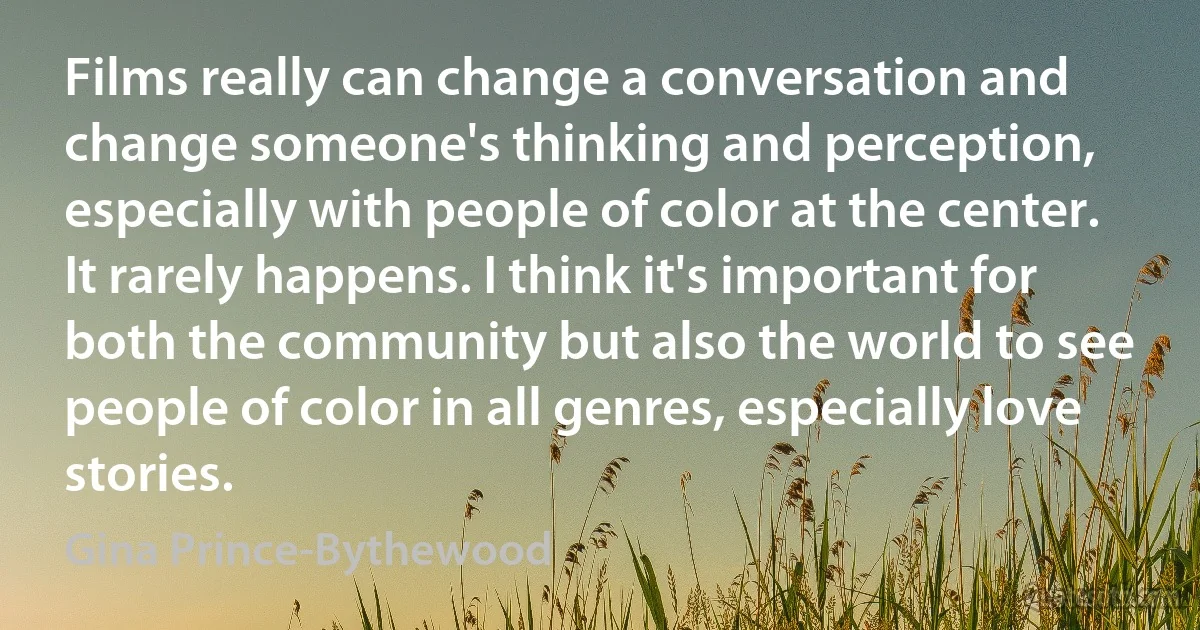 Films really can change a conversation and change someone's thinking and perception, especially with people of color at the center. It rarely happens. I think it's important for both the community but also the world to see people of color in all genres, especially love stories. (Gina Prince-Bythewood)