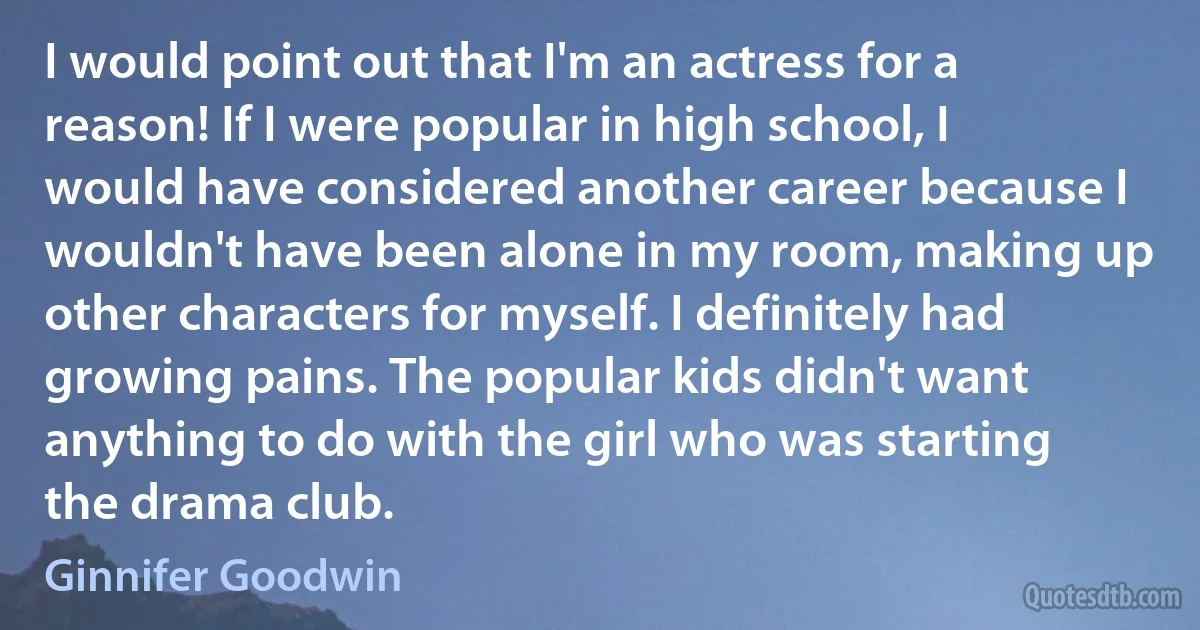 I would point out that I'm an actress for a reason! If I were popular in high school, I would have considered another career because I wouldn't have been alone in my room, making up other characters for myself. I definitely had growing pains. The popular kids didn't want anything to do with the girl who was starting the drama club. (Ginnifer Goodwin)