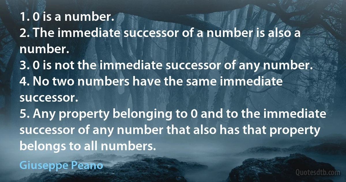 1. 0 is a number.
2. The immediate successor of a number is also a number.
3. 0 is not the immediate successor of any number.
4. No two numbers have the same immediate successor.
5. Any property belonging to 0 and to the immediate successor of any number that also has that property belongs to all numbers. (Giuseppe Peano)