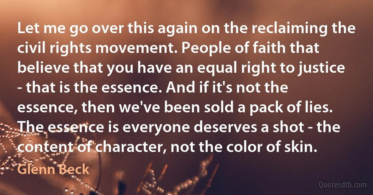 Let me go over this again on the reclaiming the civil rights movement. People of faith that believe that you have an equal right to justice - that is the essence. And if it's not the essence, then we've been sold a pack of lies. The essence is everyone deserves a shot - the content of character, not the color of skin. (Glenn Beck)