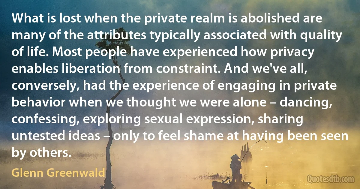 What is lost when the private realm is abolished are many of the attributes typically associated with quality of life. Most people have experienced how privacy enables liberation from constraint. And we've all, conversely, had the experience of engaging in private behavior when we thought we were alone – dancing, confessing, exploring sexual expression, sharing untested ideas – only to feel shame at having been seen by others. (Glenn Greenwald)