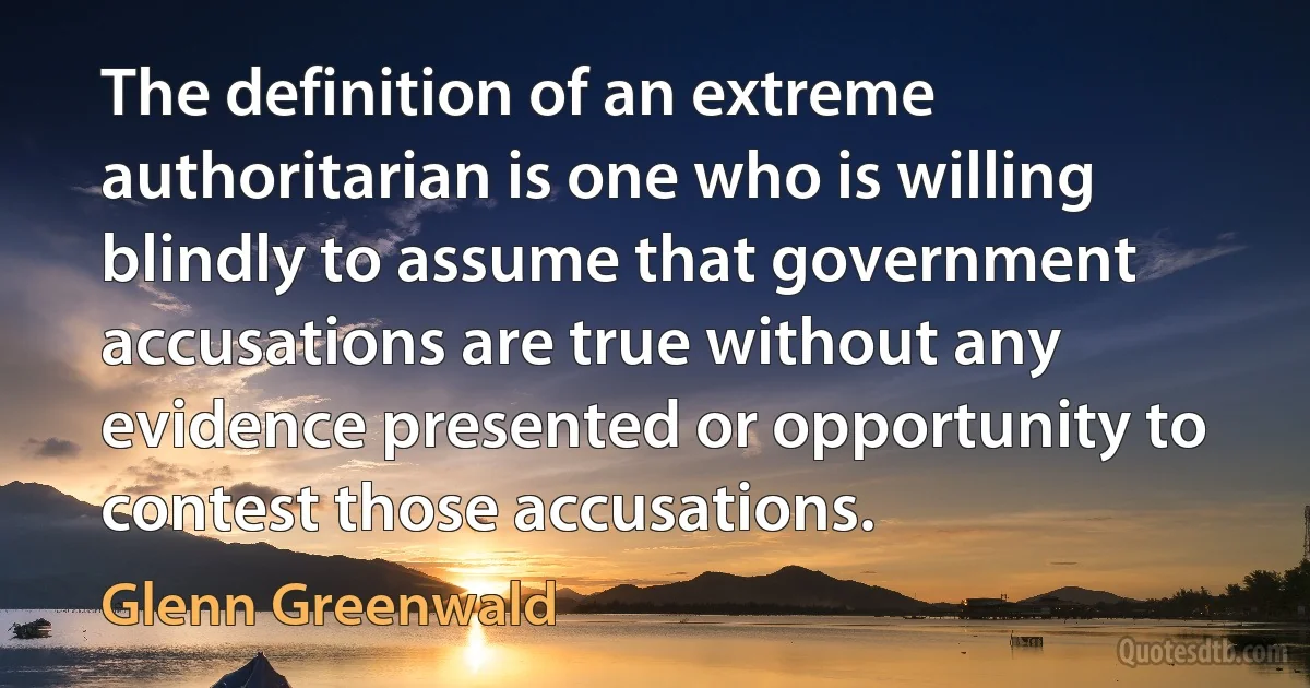 The definition of an extreme authoritarian is one who is willing blindly to assume that government accusations are true without any evidence presented or opportunity to contest those accusations. (Glenn Greenwald)