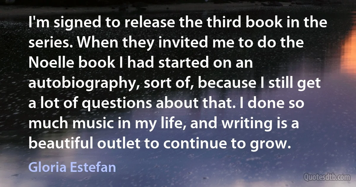 I'm signed to release the third book in the series. When they invited me to do the Noelle book I had started on an autobiography, sort of, because I still get a lot of questions about that. I done so much music in my life, and writing is a beautiful outlet to continue to grow. (Gloria Estefan)