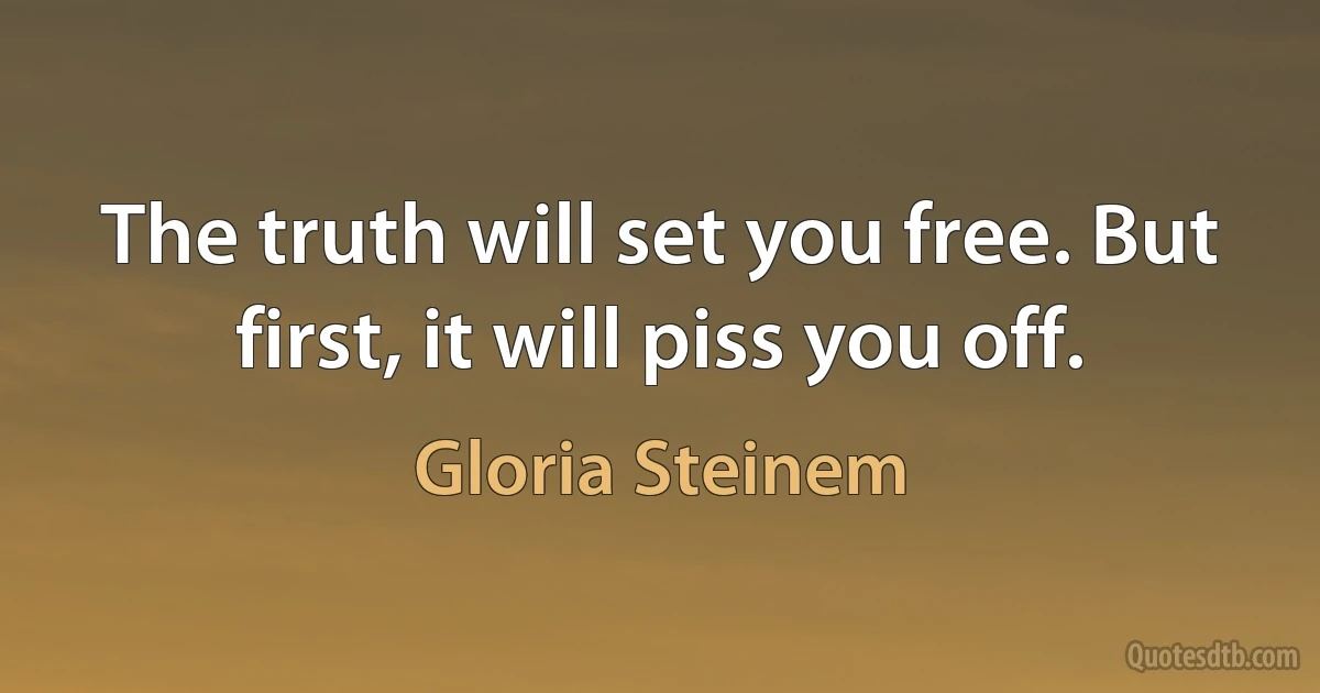 The truth will set you free. But first, it will piss you off. (Gloria Steinem)