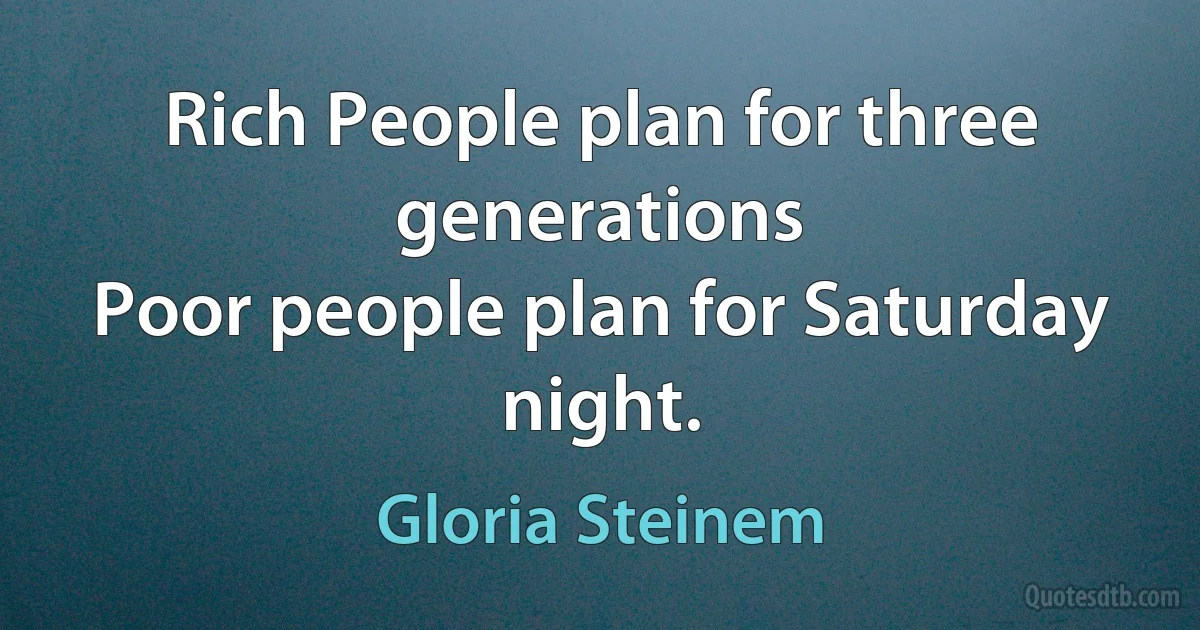 Rich People plan for three generations
Poor people plan for Saturday night. (Gloria Steinem)