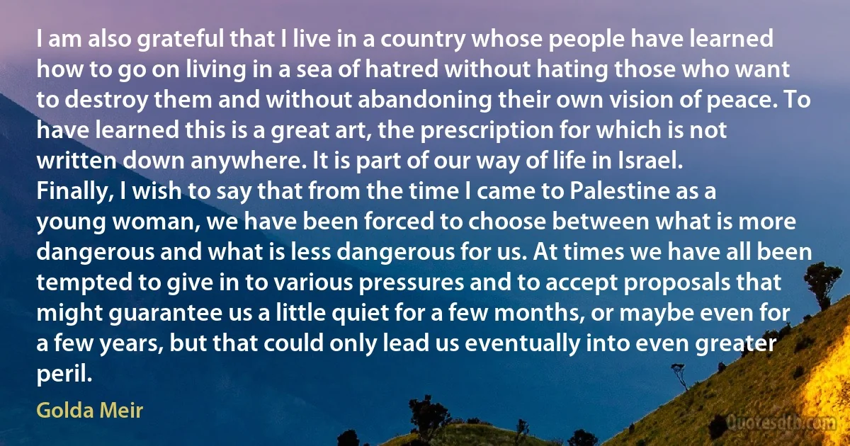 I am also grateful that I live in a country whose people have learned how to go on living in a sea of hatred without hating those who want to destroy them and without abandoning their own vision of peace. To have learned this is a great art, the prescription for which is not written down anywhere. It is part of our way of life in Israel. Finally, I wish to say that from the time I came to Palestine as a young woman, we have been forced to choose between what is more dangerous and what is less dangerous for us. At times we have all been tempted to give in to various pressures and to accept proposals that might guarantee us a little quiet for a few months, or maybe even for a few years, but that could only lead us eventually into even greater peril. (Golda Meir)