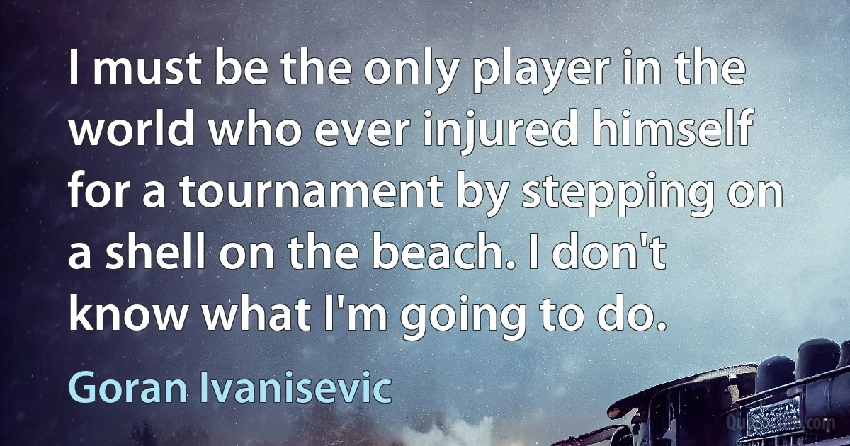 I must be the only player in the world who ever injured himself for a tournament by stepping on a shell on the beach. I don't know what I'm going to do. (Goran Ivanisevic)