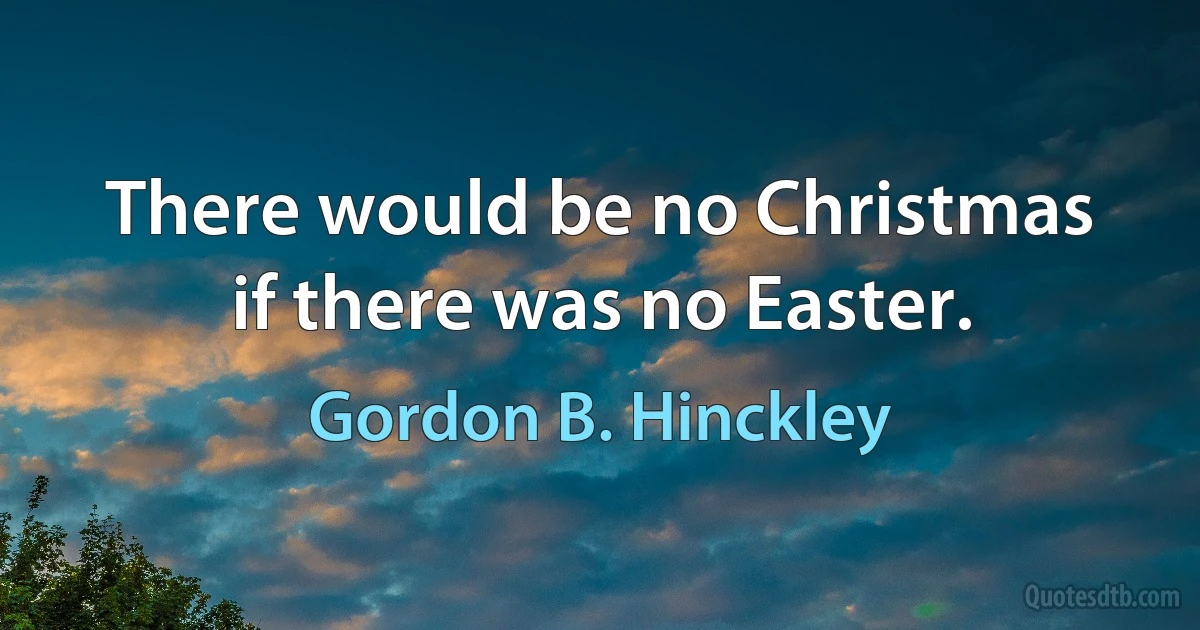 There would be no Christmas if there was no Easter. (Gordon B. Hinckley)