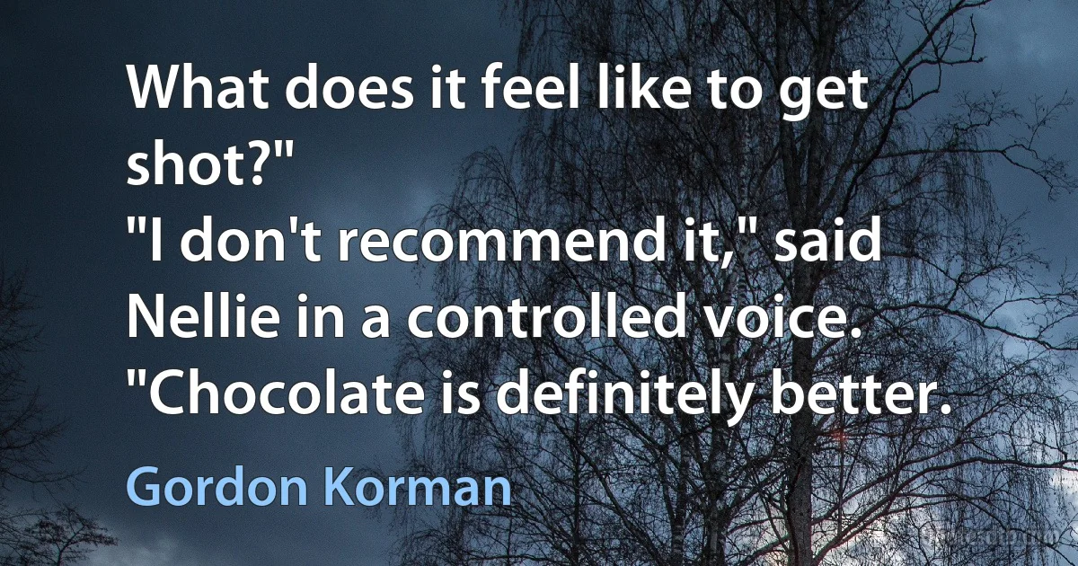 What does it feel like to get shot?"
"I don't recommend it," said Nellie in a controlled voice. "Chocolate is definitely better. (Gordon Korman)