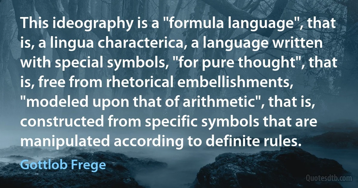 This ideography is a "formula language", that is, a lingua characterica, a language written with special symbols, "for pure thought", that is, free from rhetorical embellishments, "modeled upon that of arithmetic", that is, constructed from specific symbols that are manipulated according to definite rules. (Gottlob Frege)