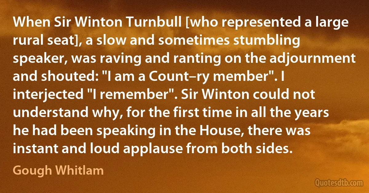 When Sir Winton Turnbull [who represented a large rural seat], a slow and sometimes stumbling speaker, was raving and ranting on the adjournment and shouted: "I am a Count–ry member". I interjected "I remember". Sir Winton could not understand why, for the first time in all the years he had been speaking in the House, there was instant and loud applause from both sides. (Gough Whitlam)